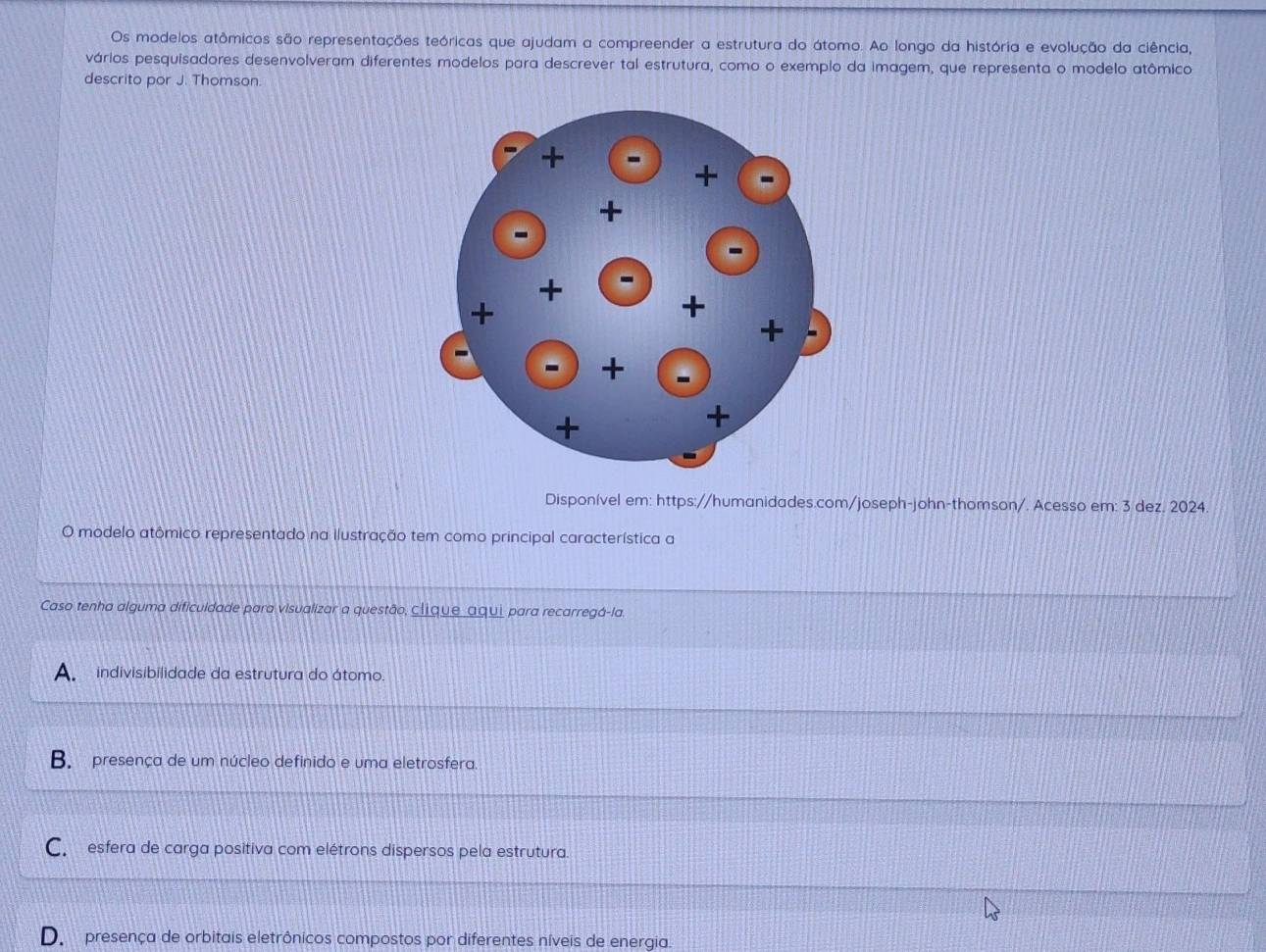 Os modelos atômicos são representações teóricas que ajudam a compreender a estrutura do átomo. Ao longo da história e evolução da ciência,
vários pesquisadores desenvolveram diferentes modelos para descrever tal estrutura, como o exemplo da imagem, que representa o modelo atômico
descrito por J. Thomson.
Disponível em: https://humanidades.com/joseph-john-thomson/. Acesso em: 3 dez. 2024.
O modelo atômico representado na ilustração tem como principal característica a
Caso tenha alguma dificuidade para visualizar a questão, Clique aquì para recarregá-la.
A indivisibilidade da estrutura do átomo.
B. presença de um núcleo definido e uma eletrosfera.
C esfera de carga positiva com elétrons dispersos pela estrutura.
D. presença de orbitais eletrônicos compostos por diferentes níveis de energia.