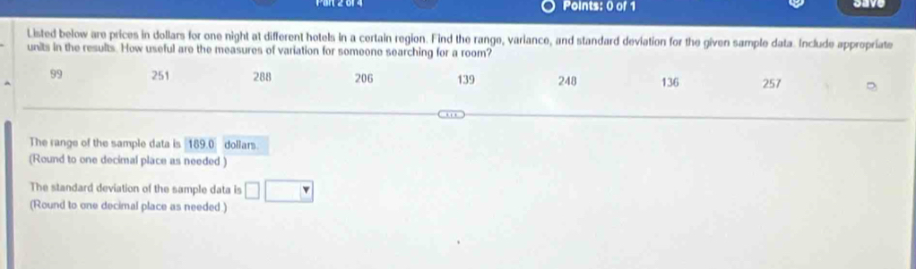 save 
Listed below are prices in dollars for one night at different hotels in a certain region. Find the range, variance, and standard deviation for the given sample data. Include appropriate 
units in the results. How useful are the measures of variation for someone searching for a room?
99 251 288 206 139 248 136 257
The range of the sample data is 189.0 dollars. 
(Round to one decimal place as needed ) 
The standard deviation of the sample data is □ □
(Round to one decimal place as needed.)