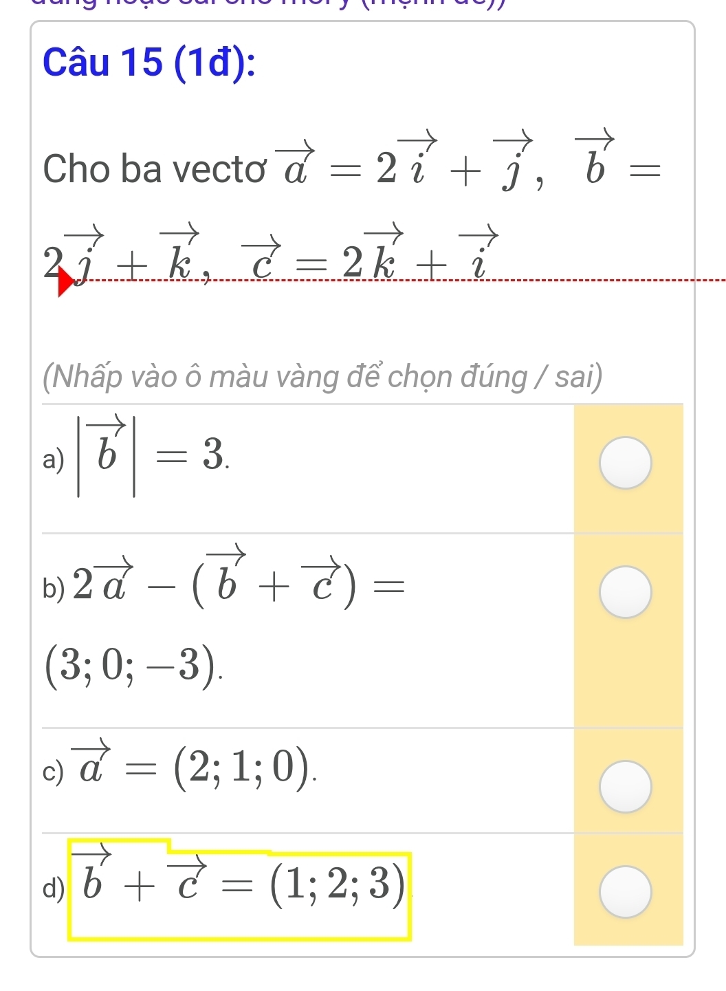 (1đ):
Cho ba vectơ vector a=2vector i+vector j, vector b=
2vector j+vector k, vector c=2vector k+vector i
(Nhấp vào ô màu vàng để chọn đúng / sai)
a) |vector b|=3.
b) 2vector a-(vector b+vector c)=
(3;0;-3).
c) vector a=(2;1;0).
d) vector b+vector c=(1;2;3)