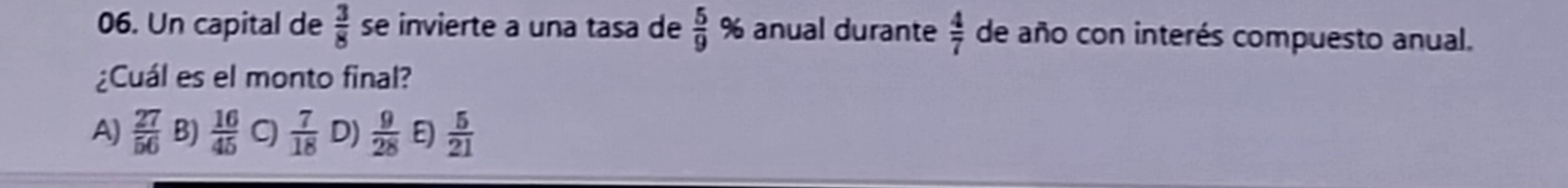 Un capital de  3/8  se invierte a una tasa de  5/9  % anual durante  4/7  de año con interés compuesto anual.
¿Cuál es el monto final?
A)  27/56  B)  16/45  C)  7/18  D)  9/28  E  5/21 