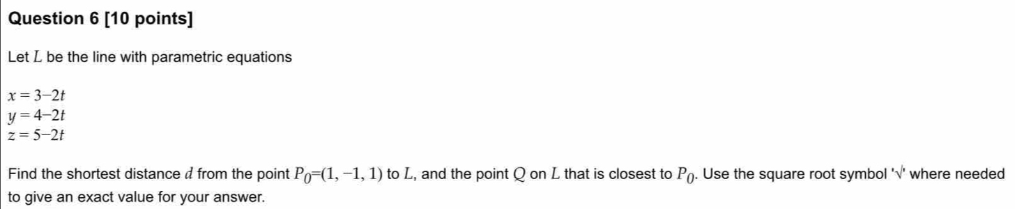 Let L be the line with parametric equations
x=3-2t
y=4-2t
z=5-2t
Find the shortest distance d from the point P_0=(1,-1,1) to L, and the point Q on L that is closest to P_0. . Use the square root symbol 'surd ' where needed 
to give an exact value for your answer.