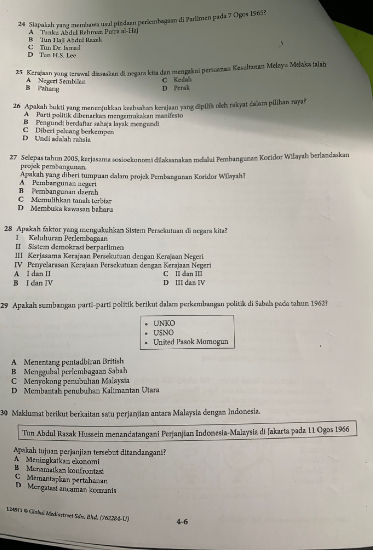 Siapakah yang membawa usul pindaan perlembagaan di Parlimen pada 7 Ogos 1965?
A Tunku Abdul Rahman Putra al-Haj
B Tun Haji Abdul Razak
C Tun Dr. Ismail
D Tun H.S. Lee
25 Kerajaan yang terawal diasaskan di negara kita dan mengakui pertuanan Kesultanan Melayu Melaka ialah
A Negeri Sembilan C Kedah
B Pahang D Perak
26 Apakah bukti yang menunjukkan keabsahan kerajaan yang dipilih oleh rakyat dalam pilihan raya?
A Parti politik dibenarkan mengemukakan manifesto
B Pengundi berdaftar sahaja layak mengundi
C Diberi peluang berkempen
D Undi adalah rahsia
27 Selepas tahun 2005, kerjasama sosioekonomi dilaksanakan melalui Pembangunan Koridor Wilayah berlandaskan
projek pembangunan.
Apakah yang diberi tumpuan dalam projek Pembangunan Koridor Wilayah?
A Pembangunan negeri
B Pembangunan daerah
C Memulihkan tanah terbiar
D Membuka kawasan baharu
28 Apakah faktor yang mengukuhkan Sistem Persekutuan di negara kita?
I Keluhuran Perlembagaan
II Sistem demokrasi berparlimen
III Kerjasama Kerajaan Persekutuan dengan Kerajaan Negeri
IV Penyelarasan Kerajaan Persekutuan dengan Kerajaan Negeri
A I dan II C II dan III
B I dan IV D III dan IV
29 Apakah sumbangan parti-parti politik berikut dalam perkembangan politik di Sabah pada tahun 1962?
UNKO
USNO
United Pasok Momogun
A Menentang pentadbiran British
B Menggubal perlembagaan Sabah
C Menyokong penubuhan Malaysia
D Membantah penubuhan Kalimantan Utara
30 Maklumat berikut berkaitan satu perjanjian antara Malaysia dengan Indonesia.
Tun Abdul Razak Hussein menandatangani Perjanjian Indonesia-Malaysia di Jakarta pada 11 Ogos 1966
Apakah tujuan perjanjian tersebut ditandangani?
A Meningkatkan ekonomi
B Menamatkan konfrontasi
C Memantapkan pertahanan
D Mengatasi ancaman komunis
1249/1 © Global Mediastreet Sdn. Bhd. (762284-U) 4-6