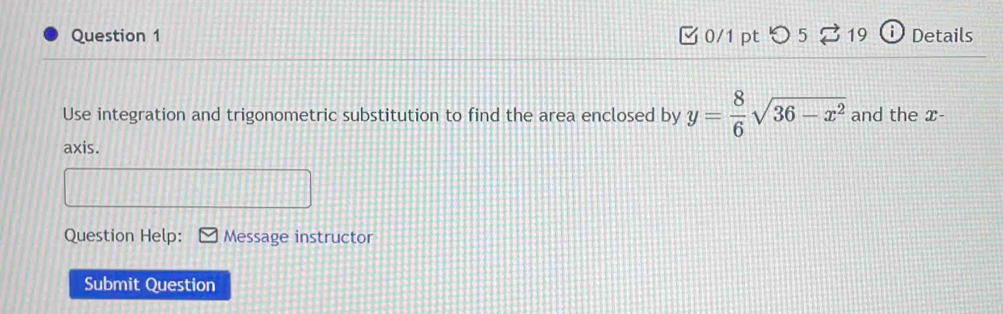 [0/1 pt つ5 B 19 i Details 
Use integration and trigonometric substitution to find the area enclosed by y= 8/6 sqrt(36-x^2) and the x - 
axis. 
Question Help: Message instructor 
Submit Question