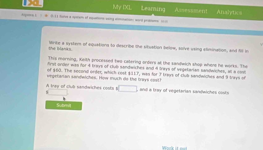 My IXL Learning Assessment Analytics 
Alguora 1 0.11 Solve a system of equations using elimination: word problems =; 
Write a system of equations to describe the situation below, solve using elimination, and fill in 
the blanks. 
This morning, Keith processed two catering orders at the sandwich shop where he works. The 
first order was for 4 trays of club sandwiches and 4 trays of vegetarian sandwiches, at a cost 
of $60. The second order, which cost $117, was for 7 trays of club sandwiches and 9 trays of 
vegetarian sandwiches. How much do the trays cost? 
A tray of club sandwiches costs $ □ , and a tray of vegetarian sandwiches costs
□. 
Submit 
Work it out