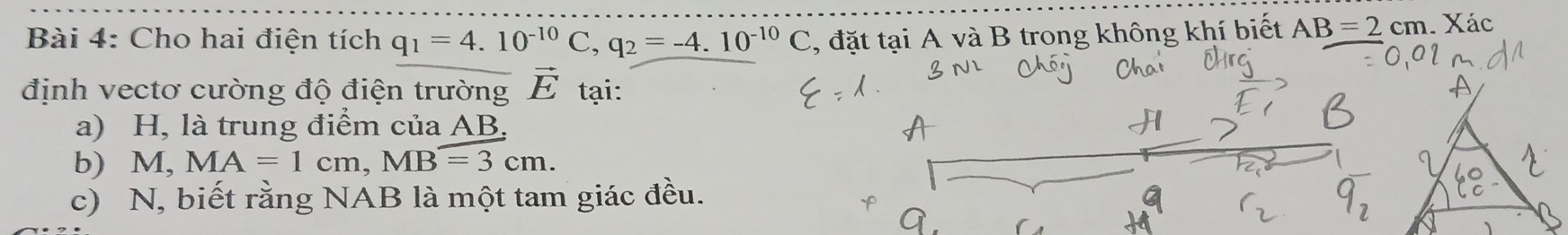 Cho hai điện tích q_1=4.10^(-10)C, q_2=-4.10^(-10)C , đặt tại A và B trong không khí biết AB=2cm. Xác 
định vectơ cường độ điện trường vector E tại: 
a) H, là trung điểm của AB. 
b) M, MA=1cm, MB=3cm. 
c) N, biết rằng NAB là một tam giác đều.