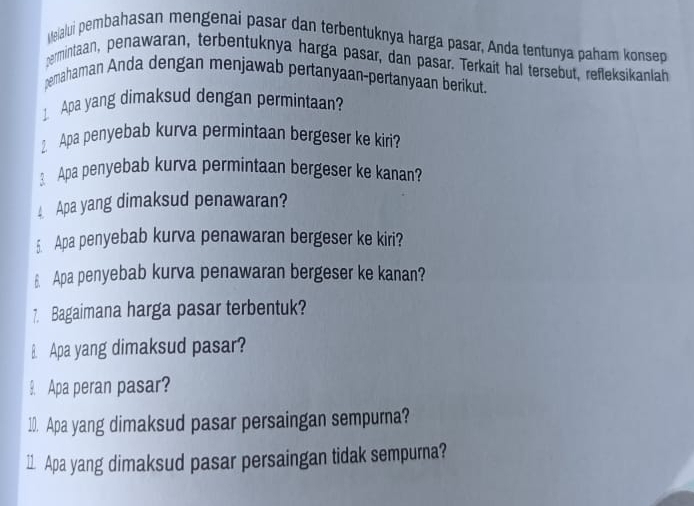 Mejalui pembahasan mengenai pasar dan terbentuknya harga pasar, Anda tentunya paham konsep 
permintaan, penawaran, terbentuknya harga pasar, dan pasar. Terkait hal tersebut, refleksikanlah 
pemahaman Anda dengan menjawab pertanyaan-pertanyaan berikut. 
1. Apa yang dimaksud dengan permintaan? 
2. Apa penyebab kurva permintaan bergeser ke kiri? 
3 Apa penyebab kurva permintaan bergeser ke kanan? 
Apa yang dimaksud penawaran? 
5 Apa penyebab kurva penawaran bergeser ke kiri? 
§ Apa penyebab kurva penawaran bergeser ke kanan? 
7. Bagaimana harga pasar terbentuk? 
B. Apa yang dimaksud pasar? 
9 Apa peran pasar? 
10. Apa yang dimaksud pasar persaingan sempurna? 
11. Apa yang dimaksud pasar persaingan tidak sempurna?