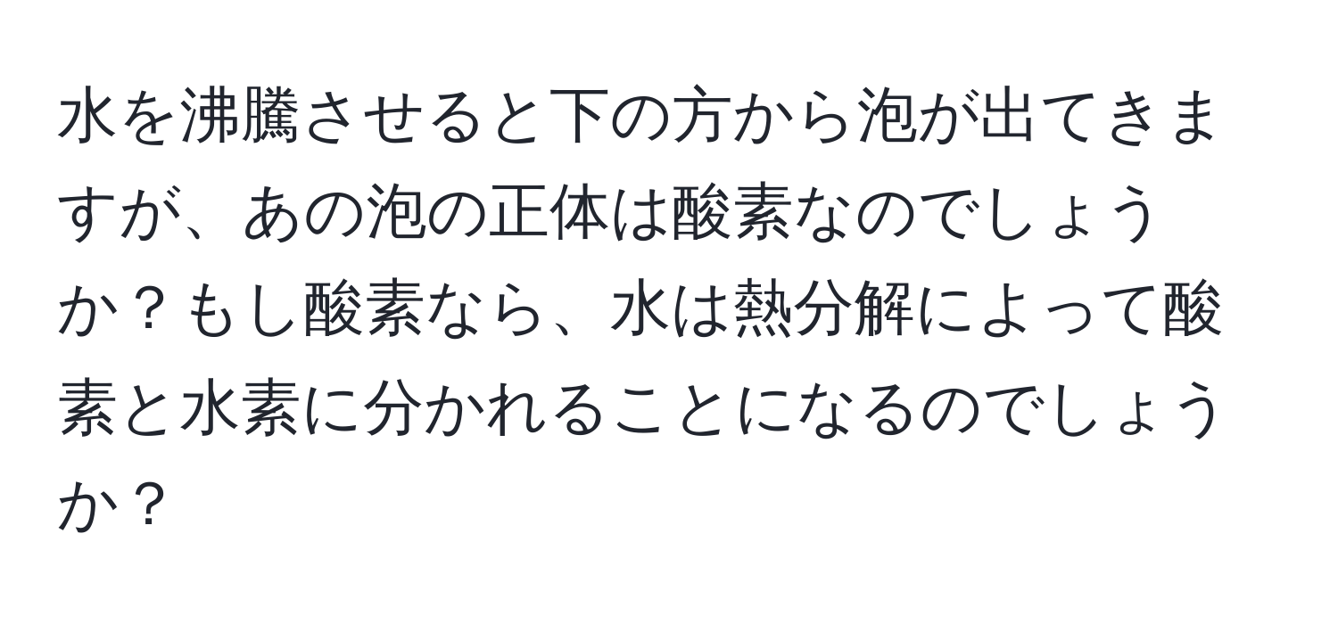 水を沸騰させると下の方から泡が出てきますが、あの泡の正体は酸素なのでしょうか？もし酸素なら、水は熱分解によって酸素と水素に分かれることになるのでしょうか？