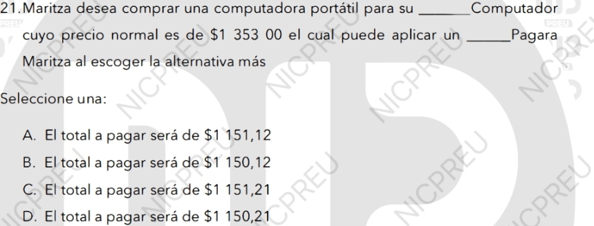 Maritza desea comprar una computadora portátil para su _Computador
cuyo precio normal es de $1 353 00 el cual puede aplicar un _Pagara
Maritza al escoger la alternativa más
Seleccione una:
A. El total a pagar será de $1 151,12
B. El total a pagar será de $1 150,12

C. El total a pagar será de $1 151,21
D. El total a pagar será de $1 150,21