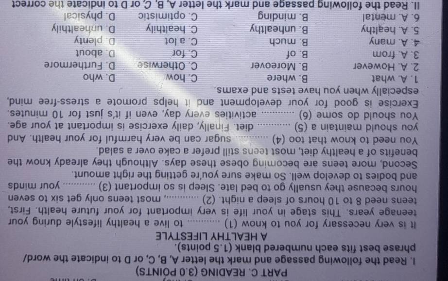 READING (3.0 POINTS)
I. Read the following passage and mark the letter A, B, C, or D to indicate the word/
phrase best fits each numbered blank (1.5 points).
A HEALTHY LIFESTYLE
It is very necessary for you to know (1) _to live a healthy lifestyle during your
teenage years. This stage in your life is very important for your future health. First,
teens need 8 to 10 hours of sleep a night. (2) _.., most teens only get six to seven
hours because they usually go to bed late. Sleep is so important (3) _your minds
and bodies to develop well. So make sure you're getting the right amount.
Second, more teens are becoming obese these days. Although they already know the
benefits of a healthy diet, most teens still prefer a cake over a salad.
You need to know that too (4) _sugar can be very harmful for your health. And
you should maintain a (5) ............ diet. Finally, daily exercise is important at your age.
You should do some (6) ............ activities every day, even if it's just for 10 minutes.
Exercise is good for your development and it helps promote a stress-free mind,
especially when you have tests and exams.
1. A. what B. where C. how D. who
2. A. However B. Moreover C. Otherwise D. Furthermore
3. A. from B. of C. for D. about
4. A. many B. much C. a lot D. plenty
5. A. healthy B. unhealthy C. healthily D. unhealthily
6. A. mental B. minding C. optimistic D. physical
II. Read the following passage and mark the letter A, B, C, or D to indicate the correct