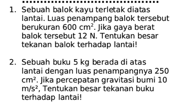 Sebuah balok kayu terletak diatas 
lantai. Luas penampang balok tersebut 
berukuran 600cm^2. Jika gaya berat 
balok tersebut 12 N. Tentukan besar 
tekanan balok terhadap lantai! 
2. Sebuah buku 5 kg berada di atas 
lantai dengan luas penampangnya 250
cm^2. Jika percepatan gravitasi bumi 10
m/s^2 , Tentukan besar tekanan buku 
terhadap lantai!