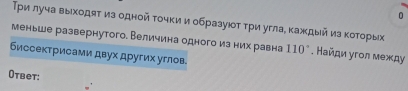 0 
Τρи луча выхοдяτ из однοй τοчкии образуюοτ τρи угла, κаждый из κοτοрых 
меньше развернутого. Величина одного из них равна 110°. Найди угол между 
биссектрисами двух других углов. 
Otвет: