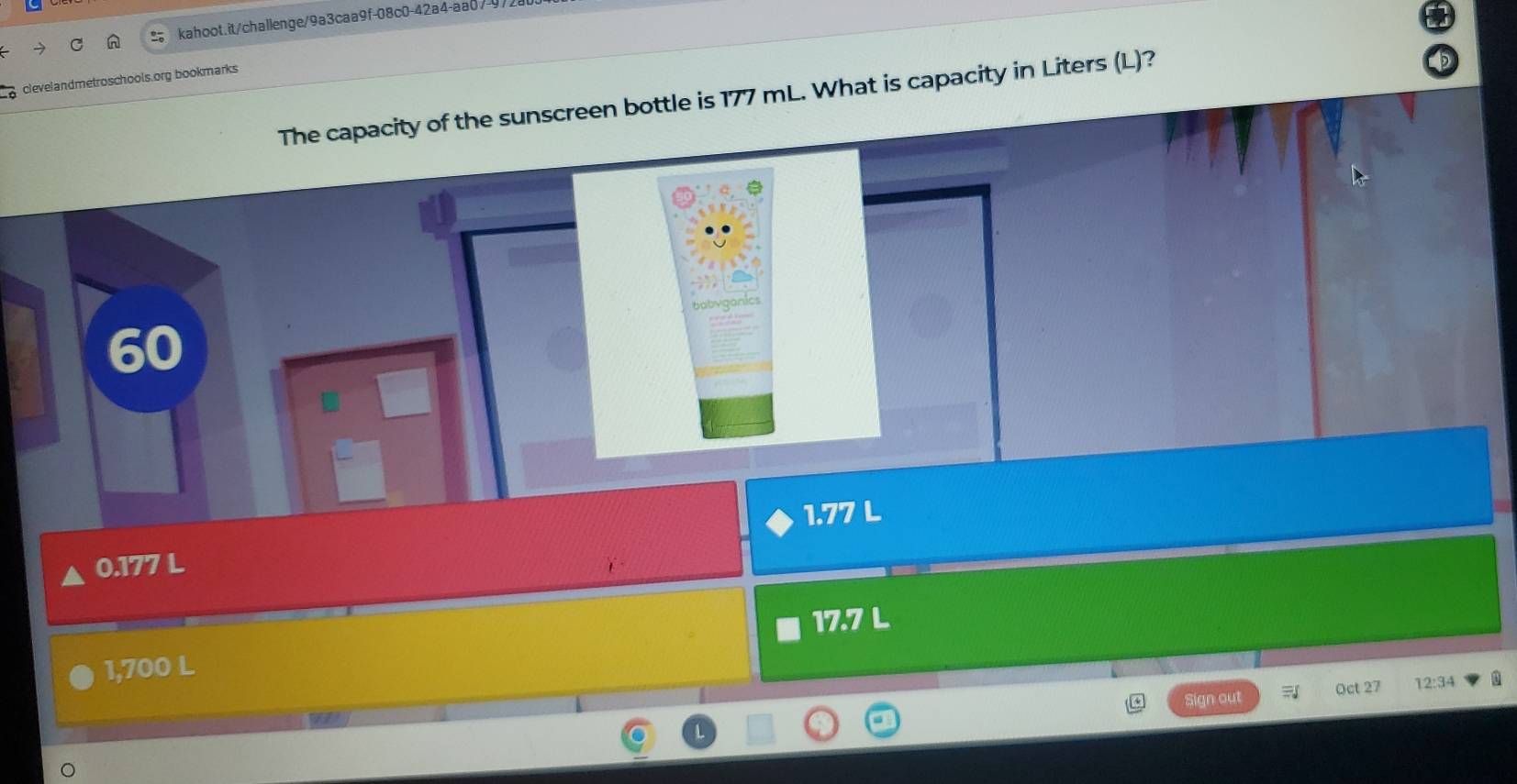 clevelandmetroschools.org bookmarks
The capacity of the sunscreen bottle is 177 mL. What is capacity in Liters (L)?
g anc
60
0.177 L 1.77 L
17.7 L
1,700 L
Sign out Oct 27 12:34