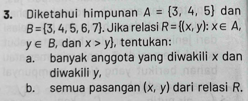 Diketahui himpunan A= 3,4,5 dan
B= 3,4,5,6,7. Jika relasi R= (x,y):x∈ A,
y∈ B , dan x>y , tentukan:
a. banyak anggota yang diwakili x dan
diwakili y,
b. semua pasangan (x,y) dari relasi R.