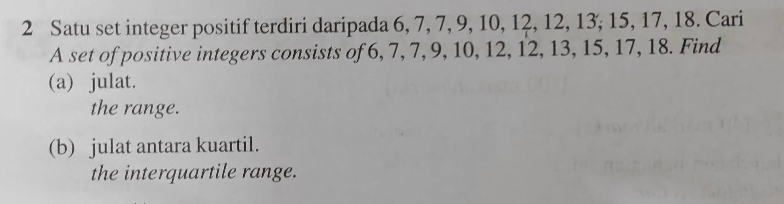 Satu set integer positif terdiri daripada 6, 7, 7, 9, 10, 12, 12, 13; 15, 17, 18. Cari 
A set of positive integers consists of 6, 7, 7, 9, 10, 12, 12, 13, 15, 17, 18. Find 
(a) julat. 
the range. 
(b) julat antara kuartil. 
the interquartile range.