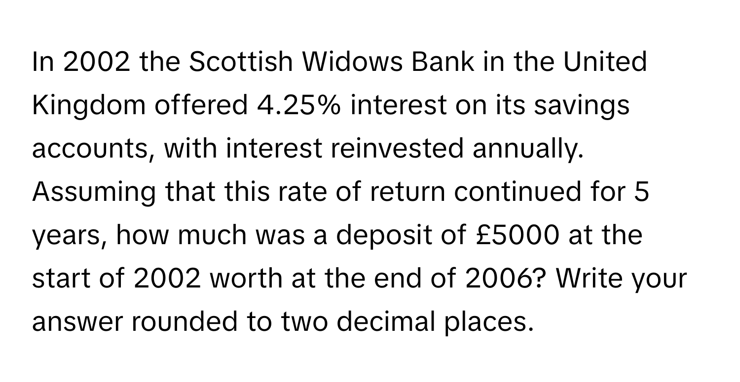 In 2002 the Scottish Widows Bank in the United Kingdom offered 4.25% interest on its savings accounts, with interest reinvested annually. Assuming that this rate of return continued for 5 years, how much was a deposit of £5000 at the start of 2002 worth at the end of 2006? Write your answer rounded to two decimal places.