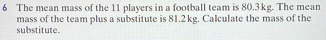 The mean mass of the 11 players in a football team is 80.3kg. The mean 
mass of the team plus a substitute is 81.2kg. Calculate the mass of the 
substitute.