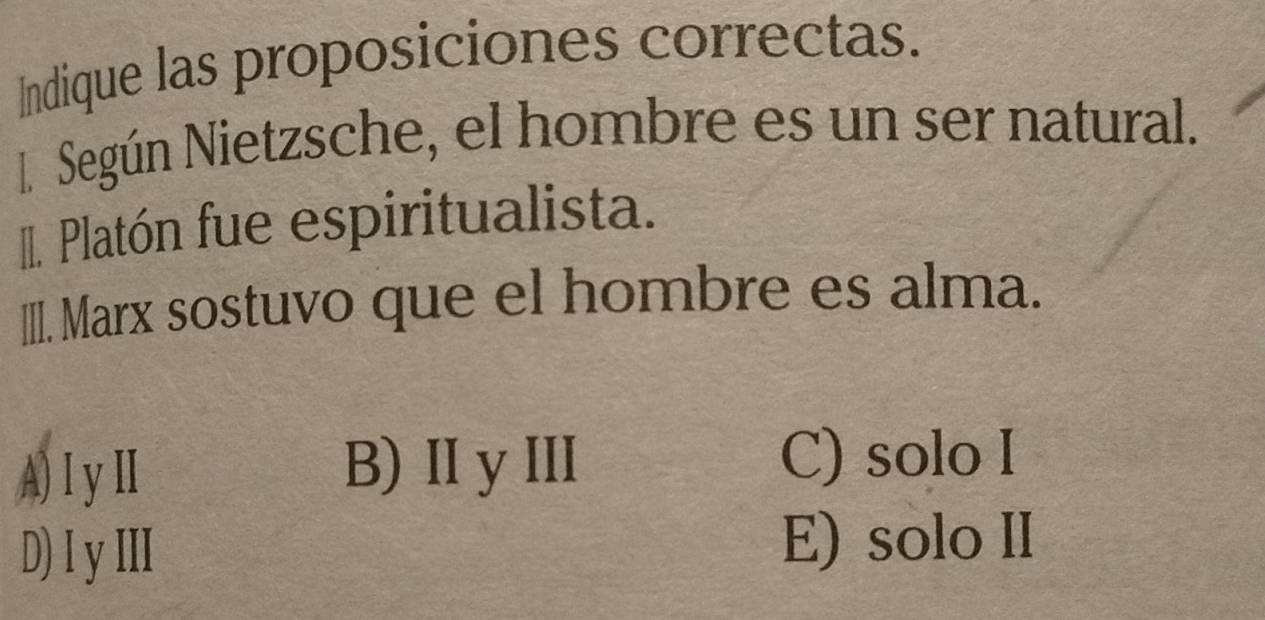 Indique las proposiciones correctas.
l Según Nietzsche, el hombre es un ser natural.
II. Platón fue espiritualista.
IIII. Marx sostuvo que el hombre es alma.
A)ⅠyⅡ
B)ⅡyⅢII C) solo I
D) I y III E) solo II