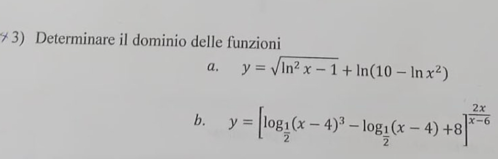 Determinare il dominio delle funzioni
a. y=sqrt(ln^2x-1)+ln (10-ln x^2)
b. y=[log _ 1/2 (x-4)^3-log _ 1/2 (x-4)+8]^ 2x/x-6 