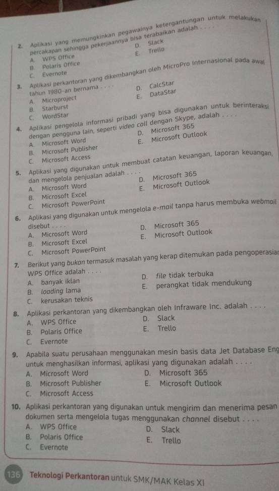 Aplikasi yang memungkinkan pegawainya ketergantungan untuk melakukan
percakapan sehingga pekerjaannya bisa terabaikan adalah
E. Treilo D. Slack
B. Polaris Office A. WPS Office
3. Aplikasi perkantoran yang dikembangkan oleh MicroPro Internasional pada awai
C. Evernote
tahun 1980-an bernama . . . . D. CalcStar
A. Microproject
E. DataStar
B. Starburst
C. WordStar
4. Aplikasi pengelola informasi pribadi yang bisa digunakan untuk berinteraks
D. Microsoft 365
dengan pengguna lain, seperti video coll dengan Skype, adalah . . . . A. Microsoft Word
B. Microsoft Publisher E. Microsoft Outlook
C. Microsoft Access
5. Aplikasi yang digunakan untuk membuat catatan keuangan, laporan keuangan
dan mengelola penjualan adalah
A. Microsoft Word D. Microsoft 365
B. Microsoft Excel E. Microsoft Outlook
C. Microsoft PowerPoint
6. Aplikasi yang digunakan untuk mengelola e-moil tanpa harus membuka webmoil
disebut . . . .
A. Microsoft Word D. Microsoft 365
B. Microsoft Excel E. Microsoft Outlook
C. Microsoft PowerPoint
7. Berikut yang bukon termasuk masalah yang kerap ditemukan pada pengoperasia
WPS Office adalah . . . .
A. banyak iklan D. file tidak terbuka
B. looding lama E. perangkat tidak mendukung
C. kerusakan teknis
8. Aplikasi perkantoran yang dikembangkan oleh Infraware Inc. adalah . . . .
A. WPS Office D. Slack
B. Polaris Office E. Trello
C. Evernote
9. Apabila suatu perusahaan menggunakan mesin basis data Jet Database Eng
untuk menghasilkan informasi, aplikasi yang digunakan adalah . . . .
A. Microsoft Word D. Microsoft 365
B. Microsoft Publisher E. Microsoft Outlook
C. Microsoft Access
10. Aplikasi perkantoran yang digunakan untuk mengirim dan menerima pesan
dokumen serta mengelola tugas menggunakan chønnel disebut . . . .
A. WPS Office D. Slack
B. Polaris Office E. Trello
C. Evernote
136) Teknologi Perkantoran untuk SMK/MAK Kelas XI