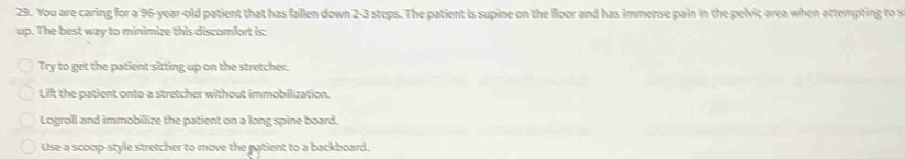 You are caring for a 96-year-old patient that has fallen down 2-3 steps. The patient is supine on the floor and has immense pain in the pelvic area when attempting to s
up. The best way to minimize this discomfort is:
Try to get the patient sitting up on the stretcher.
Lift the patient onto a stretcher without immobilization.
Logroll and immobilize the patient on a long spine board.
Use a scoop-style stretcher to move the natient to a backboard.