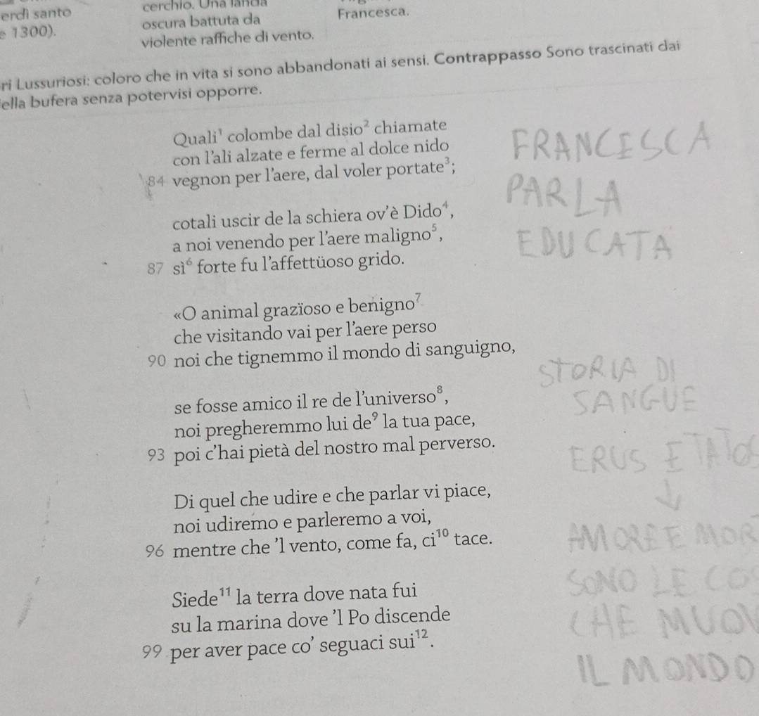 erdì santo cerchio. Una landa 
e 1300). oscura battuta da Francesca. 
violente raffiche di vento. 
ri Lussuriosi: coloro che in vita si sono abbandonati ai sensi. Contrappasso Sono trascinati dai 
ella bufera senza potervisi opporre. 
Quali¹ colombe dal di sio^2 chiamate 
con l’ali alzate e ferme al dolce nido 
vegnon per l’aere, dal voler portate²; 
cotali uscir de la schiera ov’è Dido´, 
a noi venendo per l’aere maligno*,
87 si^6 forte fu l'affettüoso grido. 
«O animal grazïoso e benigno² 
che visitando vai per l’aere perso
90 noi che tignemmo il mondo di sanguigno, 
se fosse amico il re de l’universo°, 
noi pregheremmo lui de’ la tua pace, 
93 poi c’hai pietà del nostro mal perverso. 
Di quel che udire e che parlar vi piace, 
noi udiremo e parleremo a voi,
96 mentre che ’l vento, come fa, ci^(10) tace. 
Siede 11 la terra dove nata fui 
su la marina dove ’l Po discende
99 per aver pace co’ seguaci sui^(12).