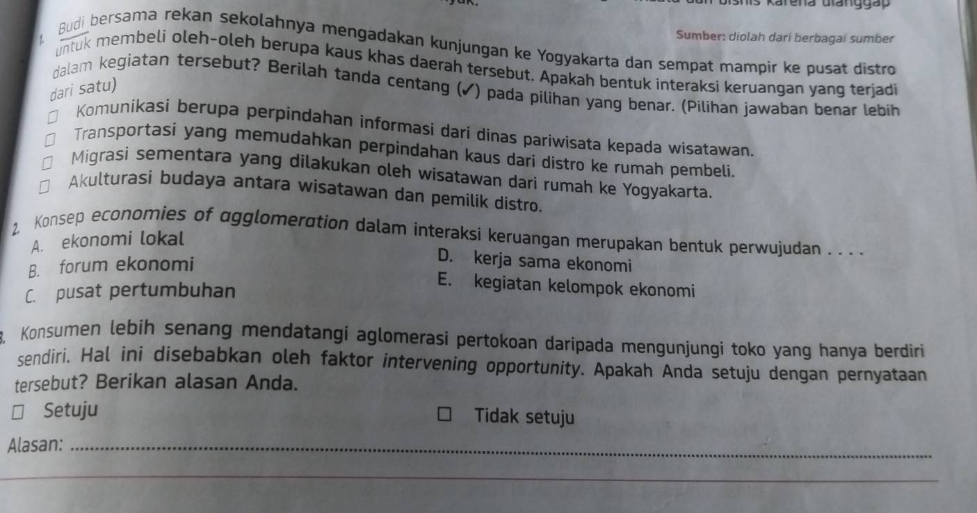 Shis Karena Gianggap
Sumber: diolah dari berbagai sumber
Budi bersama rekan sekolahnya mengadakan kunjungan ke Yogyakarta dan sempat mampir ke pusat distro
untuk membeli oleh-oleh berupa kaus khas daerah tersebut. Apakah bentuk interaksi keruangan yang terjadi
dari satu)
dalam kegiatan tersebut? Berilah tanda centang (✓) pada pilihan yang benar. (Pilihan jawaban benar lebih
Komunikasi berupa perpindahan informasi dari dinas pariwisata kepada wisatawan.
Transportasi yang memudahkan perpindahan kaus dari distro ke rumah pembeli.
Migrasi sementara yang dilakukan oleh wisatawan dari rumah ke Yogyakarta.
Akulturasi budaya antara wisatawan dan pemilik distro.
2, Konsep economies of agglomeration dalam interaksi keruangan merupakan bentuk perwujudan . . . .
A. ekonomi lokal
B. forum ekonomi
D. kerja sama ekonomi
C. pusat pertumbuhan
E. kegiatan kelompok ekonomi
8, Konsumen lebih senang mendatangí aglomerasi pertokoan daripada mengunjungi toko yang hanya berdiri
sendiri. Hal ini disebabkan oleh faktor intervening opportunity. Apakah Anda setuju dengan pernyataan
tersebut? Berikan alasan Anda.
Setuju
Tidak setuju
Alasan:_
_