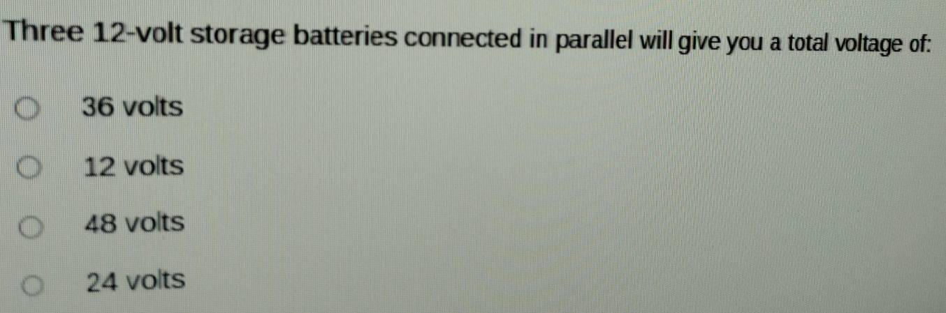 Three 12-volt storage batteries connected in parallel will give you a total voltage of:
36 volts
12 volts
48 volts
24 volts