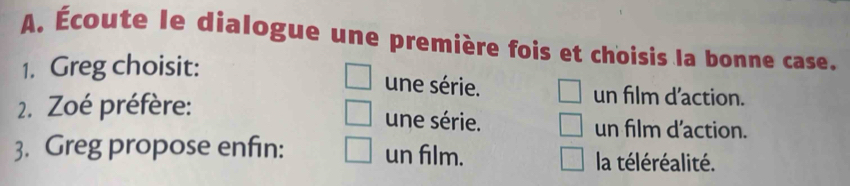 Écoute le dialogue une première fois et choisis la bonne case. 
1. Greg choisit: 
une série. un film d'action. 
2. Zoé préfère: 
une série. un film d'action. 
3. Greg propose enfin: un film. la téléréalité.