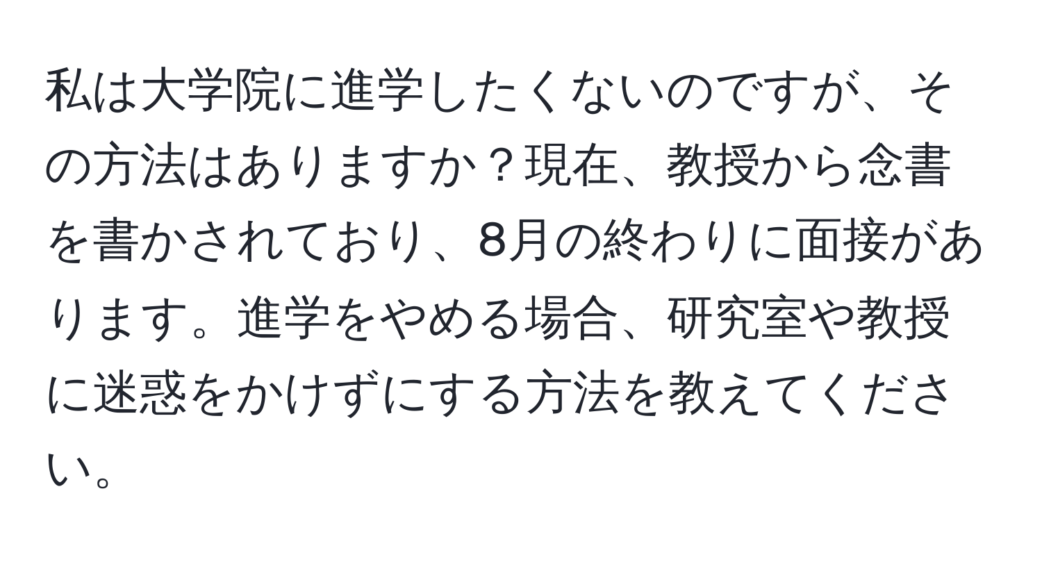 私は大学院に進学したくないのですが、その方法はありますか？現在、教授から念書を書かされており、8月の終わりに面接があります。進学をやめる場合、研究室や教授に迷惑をかけずにする方法を教えてください。