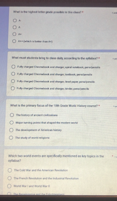 What is the highest letter grade possible in this class?" 1 gol
A
A
A+
A++ (which is better than A+)
What must students bring to class daily, according to the syllabus? * 1 po
Fully charged Chromebook and charger, spiral notebook, pens/pencils
Fullly charged Chromebook and charger, textbook, pens/pencil's
Fully charged Chromebook and charger, lined paper, pens/pencils
Fully charged Chromebook and charger, binder, pens/pencills
What is the primary focus of the 10th Grade World History course? * 1p
The history of ancient civilizations
Major turning points that shaped the moder world
The development of American history
The study of world religions
Which two world events are specifically mentioned as key topics in the 1
syllabus?
The Cold War and the American Revolution
The French Revolution and the Industrial Revolution
World War I and World War II
The Renaissance and the Enlighteoment