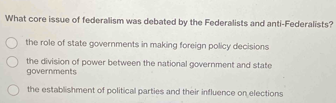 What core issue of federalism was debated by the Federalists and anti-Federalists?
the role of state governments in making foreign policy decisions
the division of power between the national government and state
governments
the establishment of political parties and their influence on elections