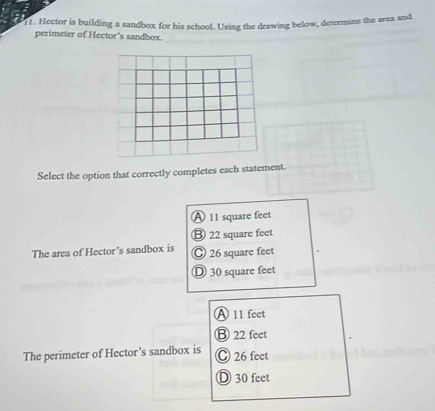 TL. Hector is building a sandbox for his school. Using the drawing below, determine the area and
perimeter of Hector’s sandbox.
Select the option that correctly completes each statement.
A 11 square feet
B 22 square feet
The area of Hector’s sandbox is 26 square feet
D 30 square feet
A 11 feet
⑧ 22 feet
The perimeter of Hector’s sandbox is C 26 feet
D 30 feet