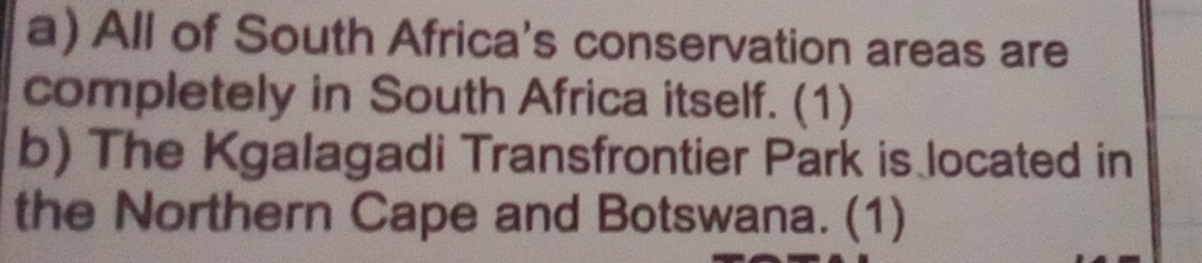 All of South Africa's conservation areas are 
completely in South Africa itself. (1) 
b) The Kgalagadi Transfrontier Park is located in 
the Northern Cape and Botswana. (1)