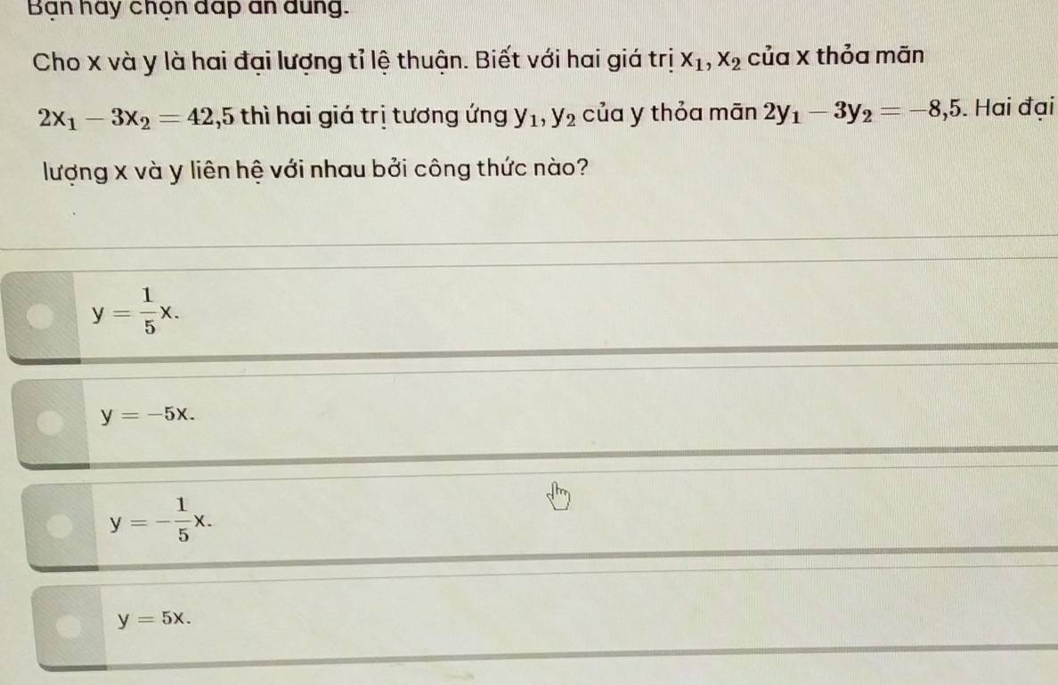 Ban hay chọn dap an đung.
Cho x và y là hai đại lượng tỉ lệ thuận. Biết với hai giá trị x_1, x_2 của x thỏa mãn
2x_1-3x_2=42, 5 thì hai giá trị tương ứng y_1, y_2 của y thỏa mān 2y_1-3y_2=-8, 5. Hai đại
lượng x và y liên hệ với nhau bởi công thức nào?
y= 1/5 x.
y=-5x.
y=- 1/5 x.
y=5x.