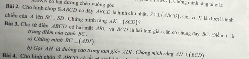 ng (AMN ). Chứng minh rằng tứ giác 
IMKN có hai đường chéo vuông góc. 
Bài 2. Cho hình chóp S. ABCD có đáy ABCD là hình chữ nhật, SA⊥ (ABCD). Gọi H , K lần lượt là hình 
chiếu của A lên SC , SD. Chứng minh rằng AK⊥ (SCD) ? 
Bài 3. Cho tứ diện ABCD có hai mặt ABC và BCD là hai tam giác cân có chung đáy BC. Điềm / là 
trung điểm của cạnh BC. 
a) Chứng minh BC⊥ (ADI). 
b) Gọi AH là đường cao trong tam giác ADI . Chứng minh rằng AH⊥ (BCD). 
Bài 4. Cho hình chóp S. 4BC c ấ