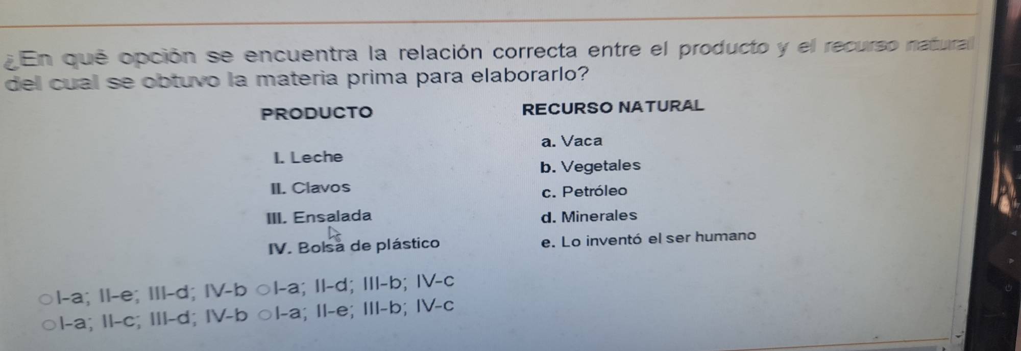 ¿ En que opción se encuentra la relación correcta entre el producto y el recurso natural
del cual se obtuvo la materia prima para elaborarlo?
PRODUCTO RECURSO NATURAL
a. Vaca
I. Leche
b. Vegetales
II. Clavos c. Petróleo
III. Ensalada d. Minerales
IV. Bolsa de plástico e. Lo inventó el ser humano
1-a; II-e; III-d; IV-b ○I-a; II-d; III-b; IV-c
1-a; II-c; III-d; I∀-b ○I-a; II-e; III-b; IV-c