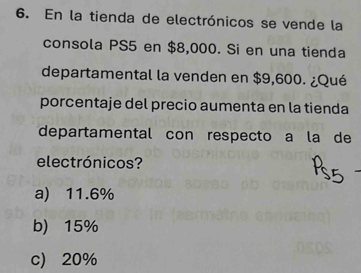 En la tienda de electrónicos se vende la
consola PS5 en $8,000. Si en una tienda
departamental la venden en $9,600. ¿Qué
porcentaje del precio aumenta en la tienda
departamental con respecto a la de
electrónicos?
a) 11.6%
b) 15%
c) 20%