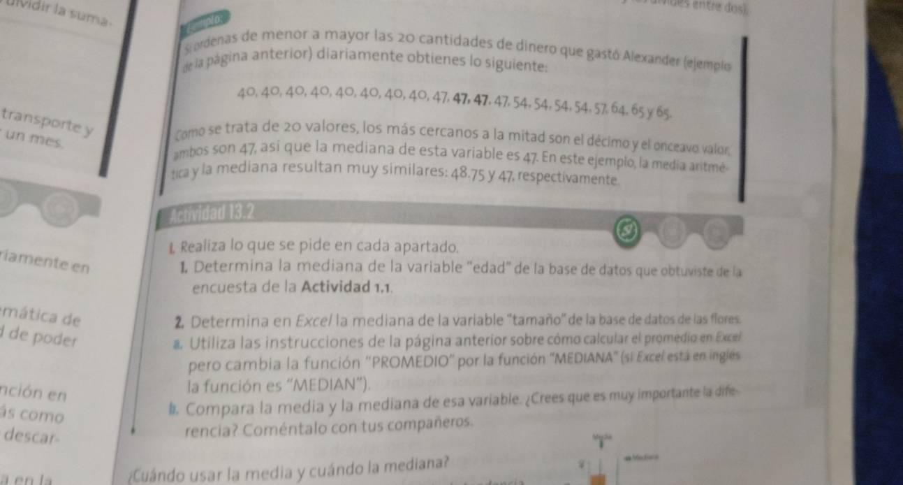 aivides entre dos). 
Ulvidir la suma 
fuplo 
S ordenas de menor a mayor las 20 cantidades de dinero que gastó Alexander (ejemplo 
de la página anterior) diariamente obtienes lo siguientes
40, 40, 40, 40, 40, 40, 40, 40, 47, 47, 47, 47, 54, 54, 54, 54, 57, 64, 65 y 65. 
transporte y 
Como se trata de 20 valores, los más cercanos a la mitad son el décimo y el onceavo valor, 
un mes. 
ambos son 47, así que la mediana de esta variable es 47. En este ejemplo, la media aritmé 
ta y la mediana resultan muy similares: 48.75 y 47, respectivamente. 
Actividad 13. 2 
L Realiza lo que se pide en cada apartado. 
ríamente en 
1, Determina la mediana de la variable “edad” de la base de datos que obtuviste de la 
encuesta de la Actividad 1,1. 
mática de 
2, Determina en Exce/ la mediana de la variable ''tamaño' de la base de datos de las flores. 
I de poder 
a. Utiliza las instrucciones de la página anterior sobre cómo calcular el promedio en Excel 
pero cambia la función ''PROMEDIO' por la función ''MEDIANA' (si Excel está en inglés 
nción en 
la función es “MEDIAN”). 
ás como 
l Compara la media y la mediana de esa variable. ¿Crees que es muy importante la dife 
descar 
rencia? Coméntalo con tus compañeros. 
¿Cuándo usar la media y cuándo la mediana? 
== Afeca==