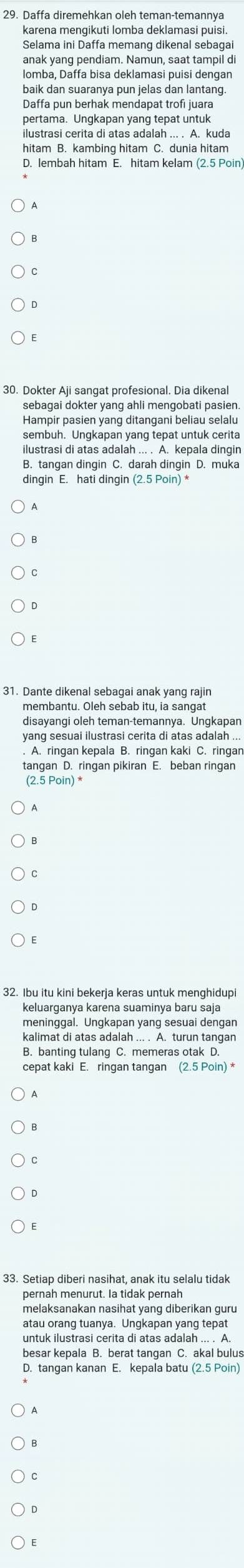 Daffa diremehkan oleh teman-temannya
Selama ini Daffa memang dikenal sebagai
anak yang pendiam. Namun, saat tampil di
lomba, Daffa bisa deklamasi puisi dengan
baik dan suaranya pun jelas dan lantang.
Daffa pun berhak mendapat trofi juara
pertama. Ungkapan yang tepat untuk
ilustrasi cerita di atas adalah ... . A. kuda
hitam B. kambing hitam C. dunia hitam
D. lembah hitam E. hitam kelam (2.5 Poin)
30. Dokter Aji sangat profesional. Dia dikenal
sebagai dokter yang ahli mengobati pasien.
Hampir pasien yang ditangani beliau selalu
sembuh. Ungkapan yang tepat untuk cerita
ilustrasi di atas adalah ... . A. kepala dingin
B. tangan dingin C. darah dingin D. muka
dingin E. hati dingin (2.5 Poin) *
31. Dante dikenal sebagai anak yang rajin
membantu. Oleh sebab itu, ia sangat
disayanqi oleh teman-temannya. Unqkapan
yanq sesuai ilustrasi cerita di atas adalah ...
. A. ringan kepala B. ringan kaki C. ringan
tangan D. ringan pikiran E. beban ringan
(2.5 Poin) *
32. Ibu itu kini bekerja keras untuk menghidupi
keluarganya karena suaminya baru saja
meninggal. Ungkapan yang sesuai dengan
kalimat di atas adalah ... . A. turun tangan
B. banting tulang C. memeras otak D.
cepat kaki E. ringan tangan (2.5 Poin) *
33. Setiap diberi nasihat, anak itu selalu tidak
pernah menurut. Ia tidak pernah
melaksanakan nasihat yang diberikan guru
atau orang tuanya. Ungkapan yang tepat
untuk ilustrasi cerita di atas adalah ... . A.
besar kepala B. berat tangan C. akal bulus
D. tangan kanan E. kepala batu (2.5 Poin)