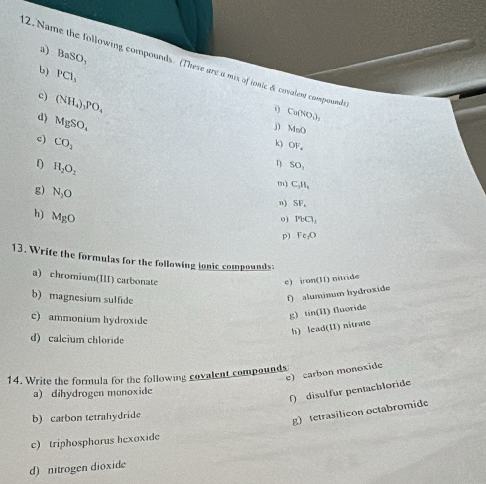 a) BaSO_3
2. Name the following compounds. (These are a mix of ionic & covalent compounds
b) PCl_3
c) (NH_4)_3PO_4
i Cu(NO_3)_2
d) MgSO_4
j) MnO
c) CO_2
k) OF_4
D H_2O_2
1) SO, 
g) N_2O
m) C_3H_6
n) SF_6
h) MgO
o) PbCl_2
p) Fe_2O
13. Write the formulas for the following ionic compounds:
a) chromíum(III) carbonate e) iron(II) nitride
f) aluminum hydroxide
b) magnesium sulfide tin(II) fluoride
c) ammonium hydroxide
g)
h) lead(II) nitrate
d) calcium chloride
e) carbon monoxide
14. Write the formula for the following covalent compounds
ſ) disulfur pentachloride
a) dihydrogen monoxide
b) carbon tetrahydride
g) tetrasilicon octabromide
c) triphosphorus hexoxide
d) nitrogen dioxide