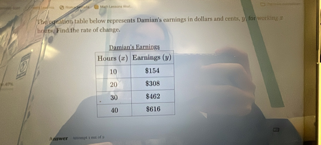 Math Lessons Worl 

The equation table below represents Damian's earnings in dollars and cents, 7, for working £
hours. Find the rate of change. 
4 
Answer Attempt t out of 2