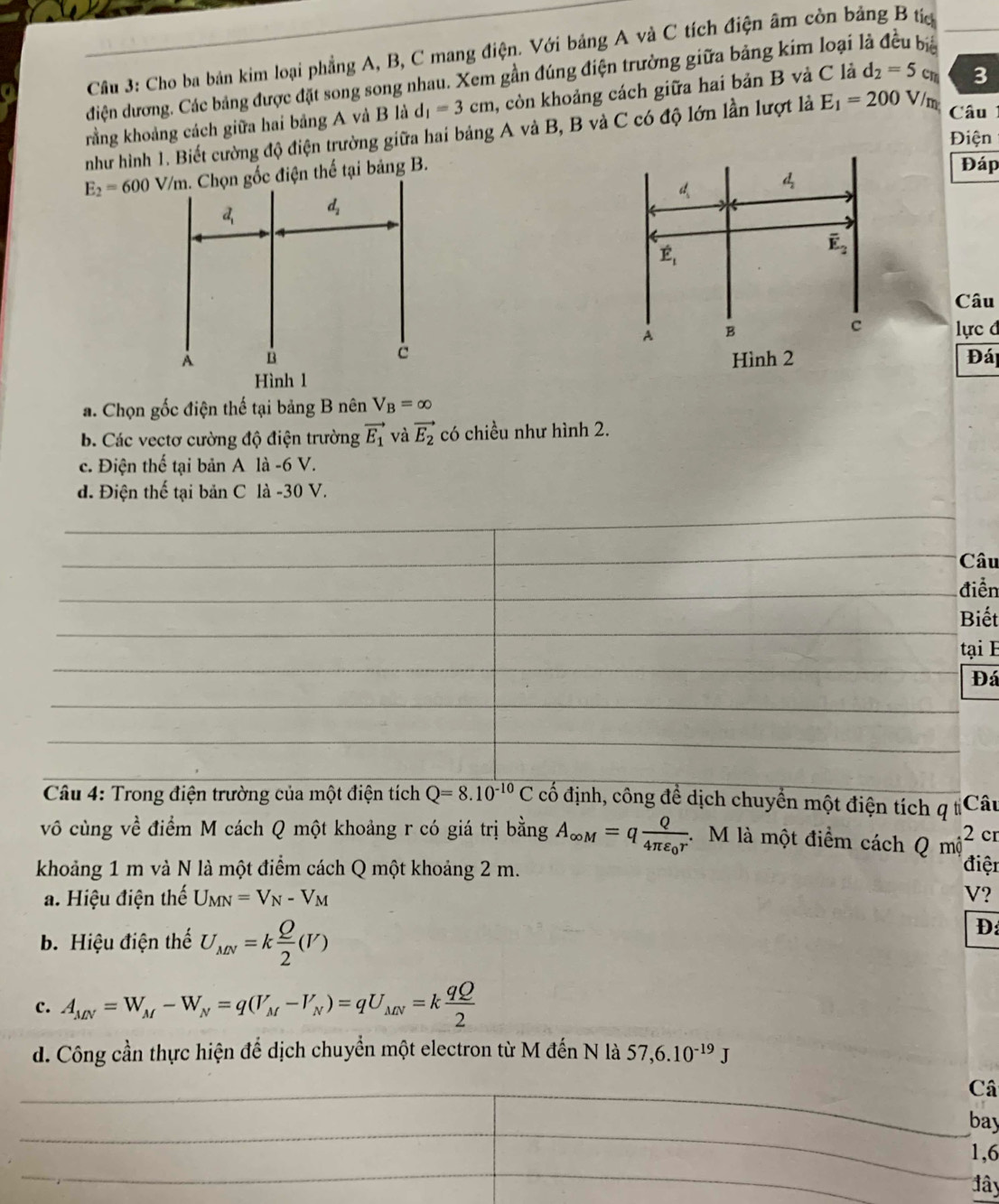 Cho ba bản kim loại phẳng A, B, C mang điện. Với bảng A và C tích điện âm còn bảng B tc
điện dương. Các bảng được đặt song song nhau. Xem gần đúng điện trường giữa bảng kim loại l
rằng khoảng cách giữa hai bảng A và B là d_1=3cm , còn khoảng cách giữa hai bản B và C là d_2=5cm 3
như hình 1. Biết cường độ điện trường giữa hai bảng A và B, B và C có độ lớn lần lượt là E_1=200V/m Câu
Điện
E_2=600V/m. Chọn gốc điện thế tại bảng B.
Đáp
Câu
lực đ
Đá
a. Chọn gốc điện thế tại bảng B nên V_B=∈fty
b. Các vectơ cường độ điện trường vector E_1 và vector E_2 có chiều như hình 2.
c. Điện thế tại bản A là -6 V.
d. Điện thế tại bản C là -30 V.
Câu
điễn
Biết
tại E
Đá
*  Câu 4: Trong điện trường của một điện tích Q=8.10^(-10)C cố định, công đề dịch chuyển một điện tích q tCâu
vô cùng về điểm M cách Q một khoảng r có giá trị bằng A_∈fty M=qfrac Q4π varepsilon _0r M là một điểm cách . Qmwidehat j^(2 cr
khoảng 1 m và N là một điểm cách Q một khoảng 2 m. điệi
a. Hiệu điện thế U_MN)=V_N-V_M V?
b. Hiệu điện thế U_MN=k Q/2 (V)
D:
c. A_MN=W_M-W_N=q(V_M-V_N)=qU_MN=k qQ/2 
d. Công cần thực hiện để dịch chuyển một electron từ M đến N là 57,6.10^(-19)J
Câ
bay
1,6
ây