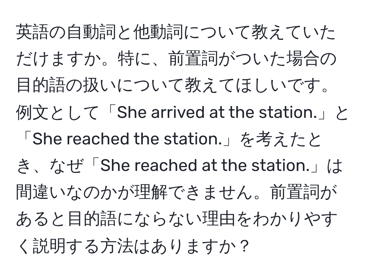 英語の自動詞と他動詞について教えていただけますか。特に、前置詞がついた場合の目的語の扱いについて教えてほしいです。例文として「She arrived at the station.」と「She reached the station.」を考えたとき、なぜ「She reached at the station.」は間違いなのかが理解できません。前置詞があると目的語にならない理由をわかりやすく説明する方法はありますか？