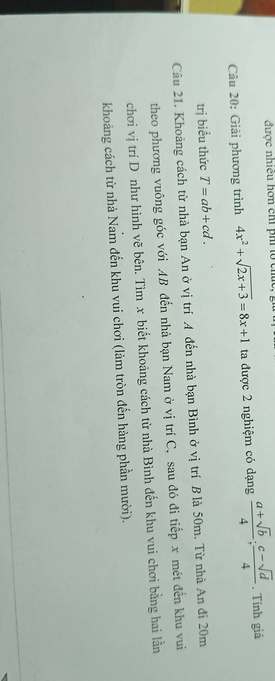 được nhiều hơn chỉ phi tổ chúc 
Câu 20: Giải phương trình 4x^2+sqrt(2x+3)=8x+1 ta được 2 nghiệm có dạng  (a+sqrt(b))/4 ; (c-sqrt(d))/4 . Tính giá 
trị biểu thức T=ab+cd. 
Câu 21. Khoảng cách từ nhà bạn An ở vị trí A đến nhà bạn Bình ở vị trí B là 50m. Từ nhà An đi 20m
theo phương vuông góc với AB đến nhà bạn Nam ở vị trí C, sau đó đi tiếp x mét đến khu vui 
chơi vị trí D như hình vẽ bên. Tìm x biết khoảng cách từ nhà Bình đến khu vui chơi bằng hai lần 
khoảng cách từ nhà Nam đến khu vui chơi (làm tròn đến hàng phần mười).