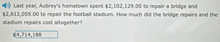 Last year, Aubrey's hometown spent $2,102,129.00 to repair a bridge and
$2,612,059.00 to repair the football stadium. How much did the bridge repairs and the
stadium repairs cost altogether?
4,714,188