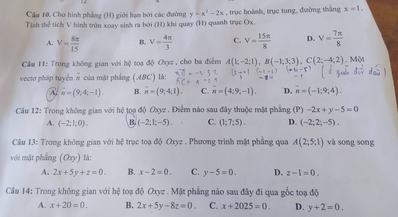 Cho hình phẳng (H) giới hạn bởi các đường y=x^2-2x , trục hoành, trục tung, đường thẳng x=1.
Tính thể tích V hình tròn xoay sinh ra bởi (H) khi quay (H) quanh trục Ox.
C.
A. V= 8π /15  V= 4π /3  V= 15π /8 
B.
D. V= 7π /8 
Câu 11: Trong không gian với hệ toạ độ Oxyz , cho ba điểm A(1;-2;1),B(-1;3;3),C(2;-4;2). Một
vectơ pháp tuyến vector n của mặt phẳng (ABC) là:
A vector n=(9;4;-1). B. vector n=(9;4;1). C. n=(4;9;-1). D. vector n=(-1;9;4).
Câu 12: Trong không gian với hệ toạ độ Oxyz . Điểm nào sau đây thuộc mặt phẳng (P) -2x+y-5=0
A. (-2;1;0). B (-2;1;-5). C. (1;7;5). D. (-2;2;-5).
Câu 13: Trong không gian với hệ trục toạ độ Oxyz . Phương trình mặt phẳng qua A(2;5;1) và song song
với mặt phẳng (Oxy) là:
A. 2x+5y+z=0. B. x-2=0. C. y-5=0. D. z-1=0.
Câu 14: Trong không gian với hệ toạ độ Oxyz . Mặt phẳng nào sau đây đi qua gốc toạ độ
A. x+20=0. B. 2x+5y-8z=0. C. x+2025=0. D. y+2=0.