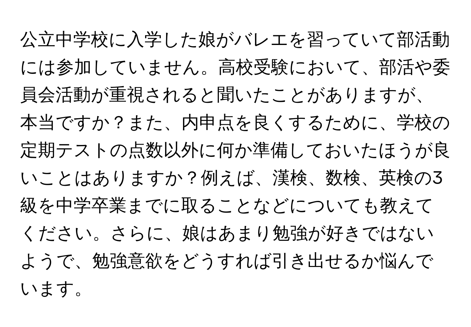 公立中学校に入学した娘がバレエを習っていて部活動には参加していません。高校受験において、部活や委員会活動が重視されると聞いたことがありますが、本当ですか？また、内申点を良くするために、学校の定期テストの点数以外に何か準備しておいたほうが良いことはありますか？例えば、漢検、数検、英検の3級を中学卒業までに取ることなどについても教えてください。さらに、娘はあまり勉強が好きではないようで、勉強意欲をどうすれば引き出せるか悩んでいます。