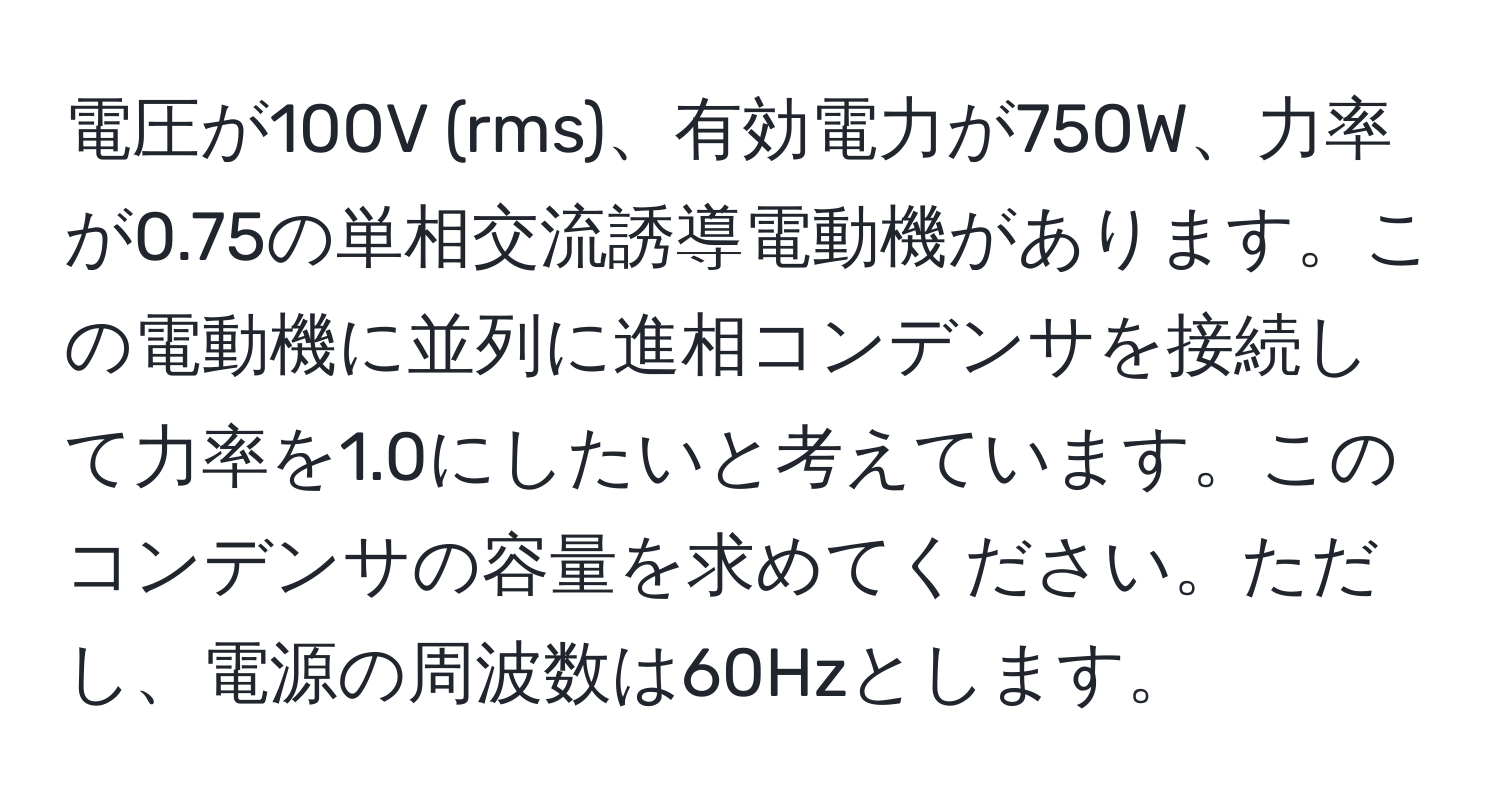 電圧が100V (rms)、有効電力が750W、力率が0.75の単相交流誘導電動機があります。この電動機に並列に進相コンデンサを接続して力率を1.0にしたいと考えています。このコンデンサの容量を求めてください。ただし、電源の周波数は60Hzとします。