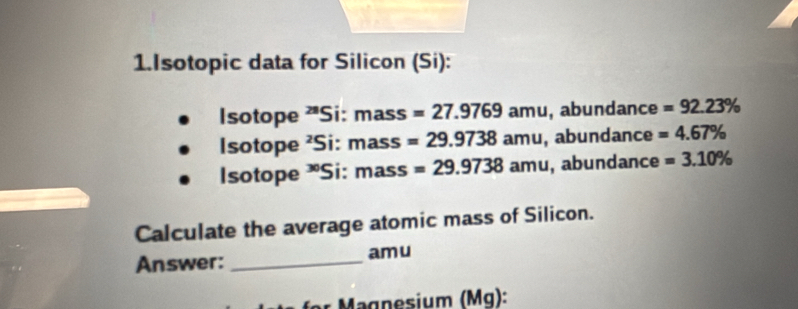 Isotopic data for Silicon (Si): 
Isotope 'Si: mass =27.9769amu , abundance =92.23%
Isotope ²Si: m ass =29.9738amu , abundance =4.67%
Isotope *Si: ma SS =29.9738amu , abundance =3.10%
Calculate the average atomic mass of Silicon. 
Answer: _am u 
r M agnesium (Mg):