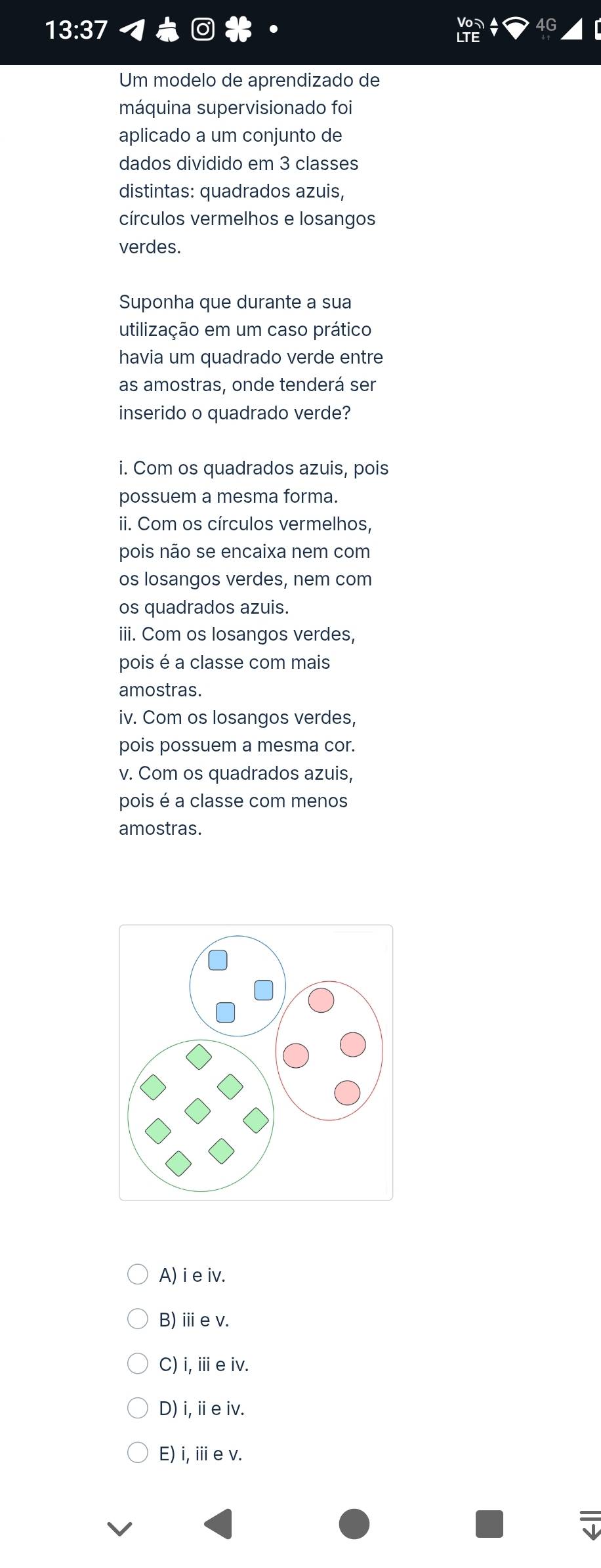 13:37 
Um modelo de aprendizado de
máquina supervisionado foi
aplicado a um conjunto de
dados dividido em 3 classes
distintas: quadrados azuis,
círculos vermelhos e losangos
verdes.
Suponha que durante a sua
utilização em um caso prático
havia um quadrado verde entre
as amostras, onde tenderá ser
inserido o quadrado verde?
i. Com os quadrados azuis, pois
possuem a mesma forma.
ii. Com os círculos vermelhos,
pois não se encaixa nem com
os losangos verdes, nem com
os quadrados azuis.
iii. Com os losangos verdes,
pois é a classe com mais
amostras.
iv. Com os losangos verdes,
pois possuem a mesma cor.
v. Com os quadrados azuis,
pois é a classe com menos
amostras.
A) i e iv.
B)ⅲev.
C) i, ie iv.
D) i,ⅱe iv.
E) i,iie v.